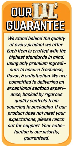 OUR LIL
GUARANTEE

We stand behind the quality of every product we offer. Each item is crafted with the highest standards in mind, using only premium ingredients to ensure freshness, flavor, & satisfaction. We are committed to delivering an exceptional seafood experience, backed by rigorous quality controls from sourcing to packaging. If our product does not meet your expectations, please reach out for support. Your satisfaction is our priority, guaranteed.